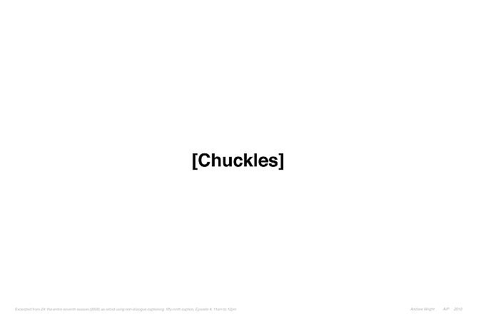 CHUCKLES | EXCERPTED FROM 24: THE ENTIRE SEVENTH SEASON (2008) AS RETOLD USING NON-DIALOGUE CAPTIONING, FIFTY-NINTH CAPTION, EPISODE 4, 11AM TO 12PM | EDITION: OPEN ENDED | 44 X 30.5 INCHES | 2010
